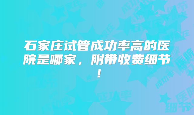 石家庄试管成功率高的医院是哪家，附带收费细节！