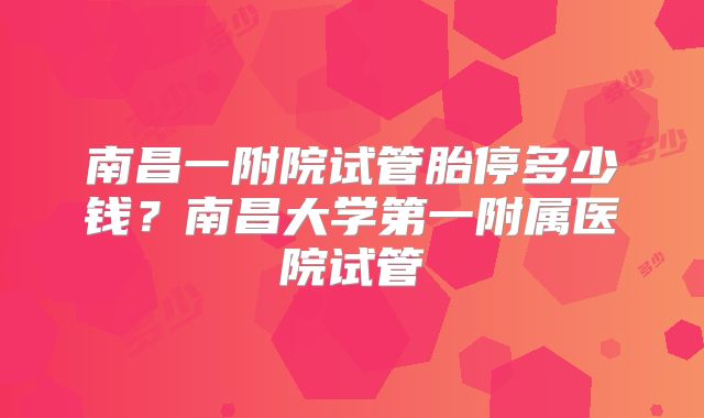 南昌一附院试管胎停多少钱？南昌大学第一附属医院试管