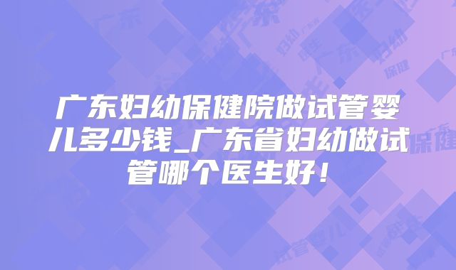广东妇幼保健院做试管婴儿多少钱_广东省妇幼做试管哪个医生好！