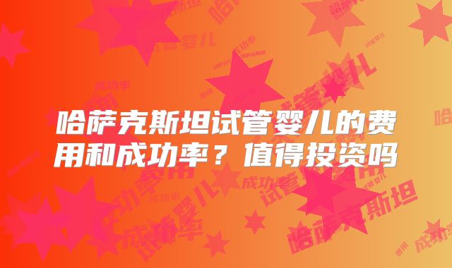 哈萨克斯坦试管婴儿的费用和成功率？值得投资吗