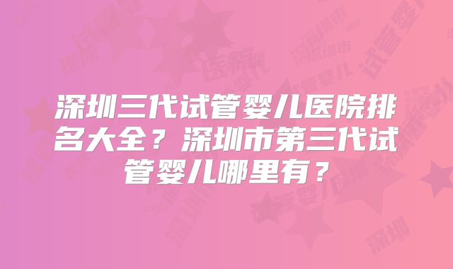 深圳三代试管婴儿医院排名大全?深圳市第三代试管婴儿哪里有?