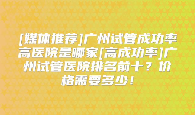 [媒体推荐]广州试管成功率高医院是哪家[高成功率]广州试管医院排名前十？价格需要多少！