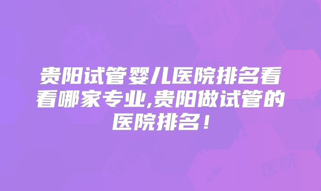 贵阳试管婴儿医院排名看看哪家专业,贵阳做试管的医院排名！