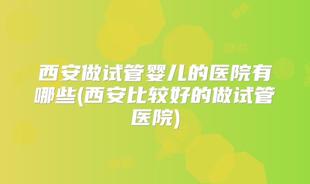 西安做试管婴儿的医院有哪些(西安比较好的做试管医院)