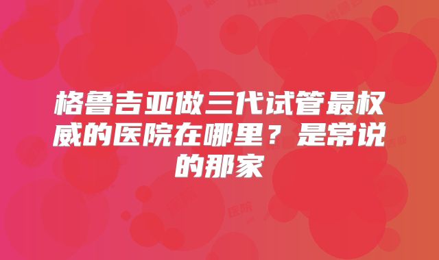 格鲁吉亚做三代试管最权威的医院在哪里?是常说的那家
