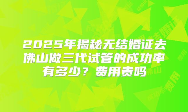 2025年揭秘无结婚证去佛山做三代试管的成功率有多少?费用贵吗