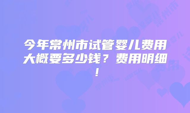 今年常州市试管婴儿费用大概要多少钱?费用明细!