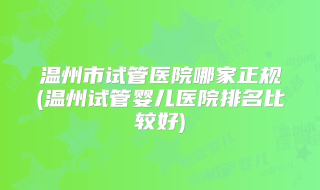 温州市试管医院哪家正规(温州试管婴儿医院排名比较好)