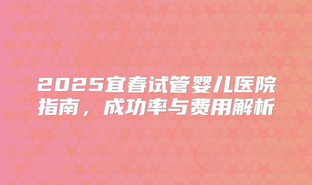 2025宜春试管婴儿医院指南，成功率与费用解析