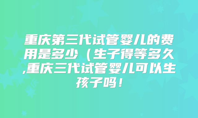 重庆第三代试管婴儿的费用是多少(生子得等多久,重庆三代试管婴儿可以生孩子吗!