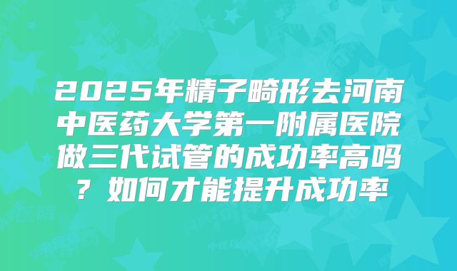 2025年精子畸形去河南中医药大学第一附属医院做三代试管的成功率高吗?如何才能提升成功率