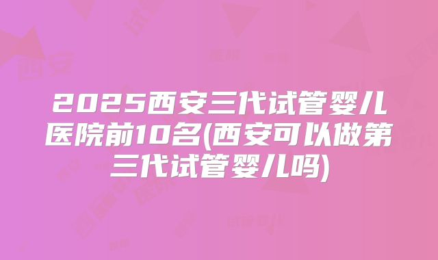 2025西安三代试管婴儿医院前10名(西安可以做第三代试管婴儿吗)