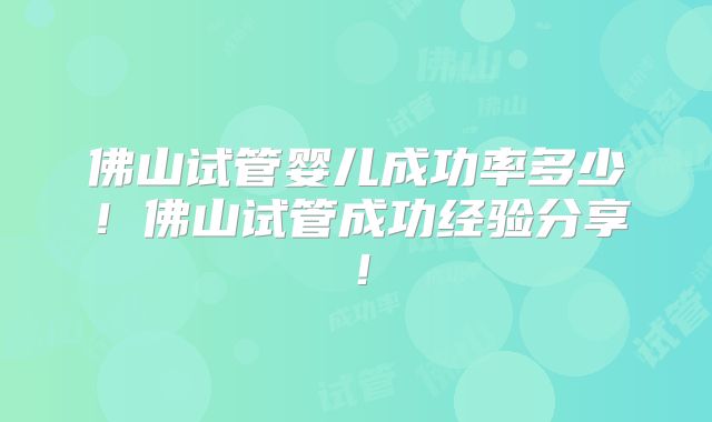 佛山试管婴儿成功率多少！佛山试管成功经验分享！