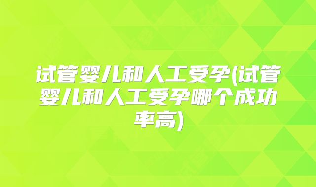 试管婴儿和人工受孕(试管婴儿和人工受孕哪个成功率高)