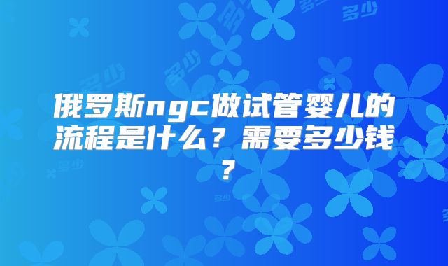 俄罗斯ngc做试管婴儿的流程是什么？需要多少钱？