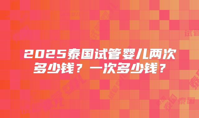 2025泰国试管婴儿两次多少钱？一次多少钱？