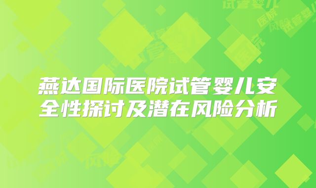 燕达国际医院试管婴儿安全性探讨及潜在风险分析
