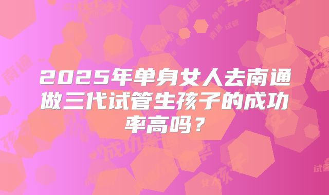 2025年单身女人去南通做三代试管生孩子的成功率高吗?