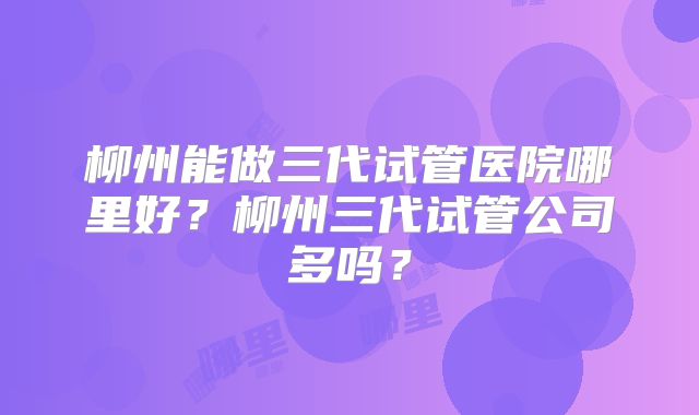 柳州能做三代试管医院哪里好?柳州三代试管公司多吗?