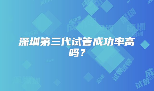 深圳第三代试管成功率高吗?