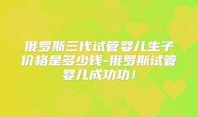 俄罗斯三代试管婴儿生子价格是多少钱-俄罗斯试管婴儿成功功!