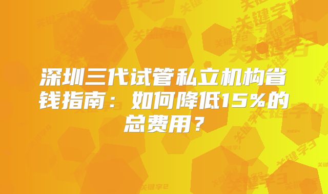 深圳三代试管私立机构省钱指南：如何降低15%的总费用？