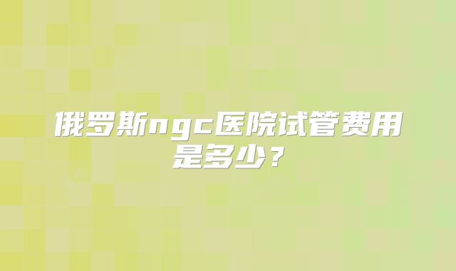 俄罗斯ngc医院试管费用是多少？