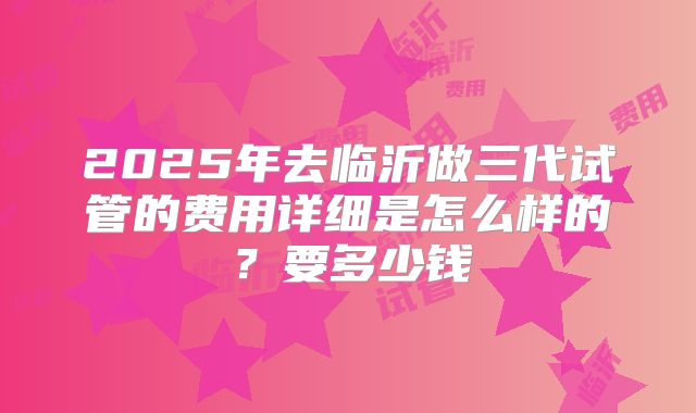 2025年去临沂做三代试管的费用详细是怎么样的？要多少钱