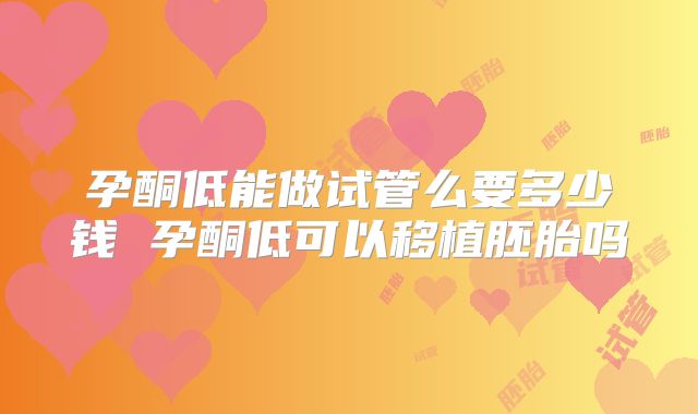 孕酮低能做试管么要多少钱 孕酮低可以移植胚胎吗
