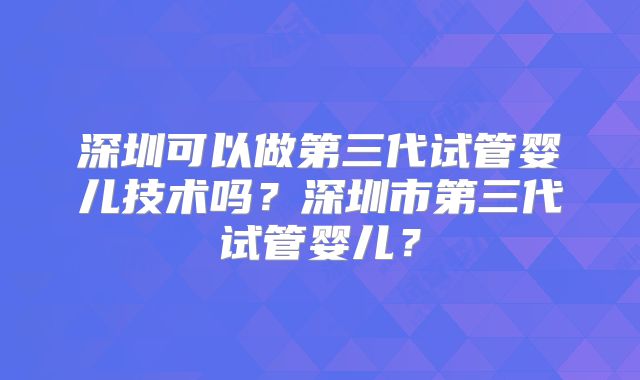 深圳可以做第三代试管婴儿技术吗？深圳市第三代试管婴儿？