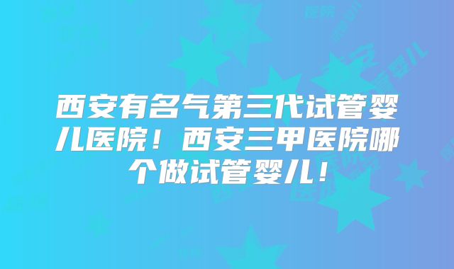 西安有名气第三代试管婴儿医院!西安三甲医院哪个做试管婴儿!