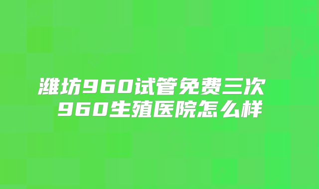 潍坊960试管免费三次 960生殖医院怎么样