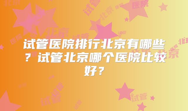 试管医院排行北京有哪些？试管北京哪个医院比较好？