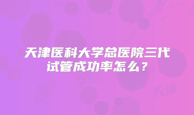 天津医科大学总医院三代试管成功率怎么？