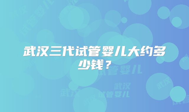 武汉三代试管婴儿大约多少钱?