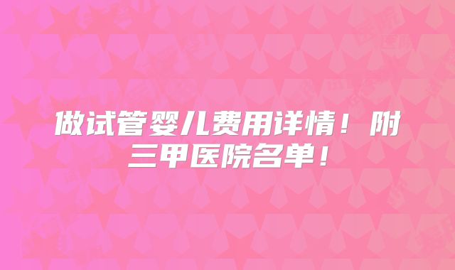 做试管婴儿费用详情!附三甲医院名单!