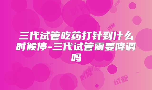 三代试管吃药打针到什么时候停-三代试管需要降调吗