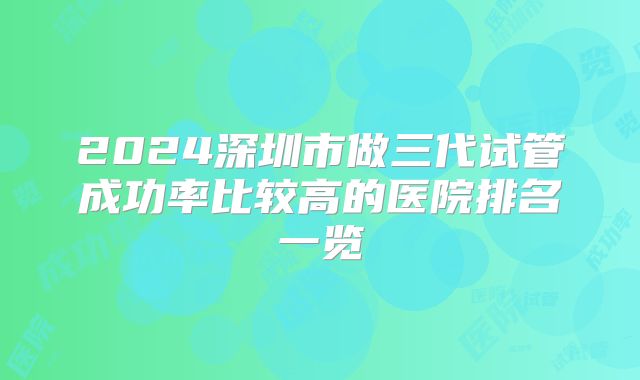 2024深圳市做三代试管成功率比较高的医院排名一览