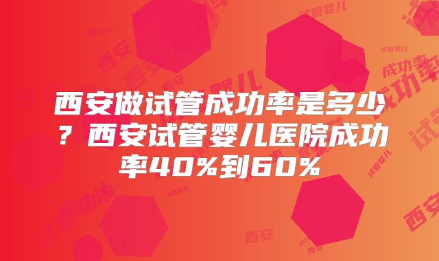 西安做试管成功率是多少？西安试管婴儿医院成功率40%到60%
