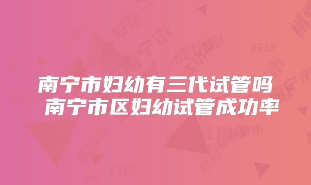 南宁市妇幼有三代试管吗 南宁市区妇幼试管成功率
