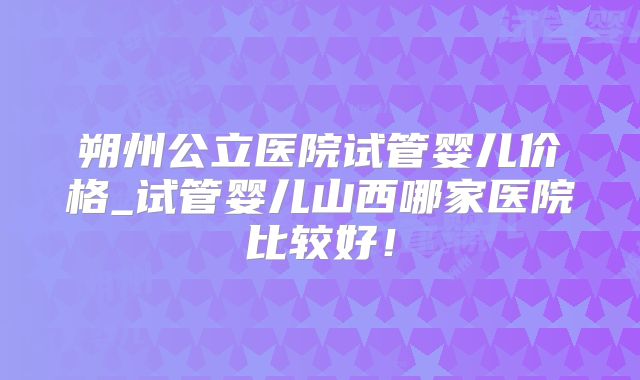 朔州公立医院试管婴儿价格_试管婴儿山西哪家医院比较好!