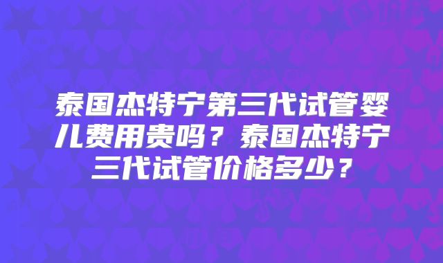 泰国杰特宁第三代试管婴儿费用贵吗？泰国杰特宁三代试管价格多少？