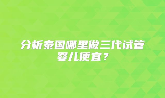 分析泰国哪里做三代试管婴儿便宜？