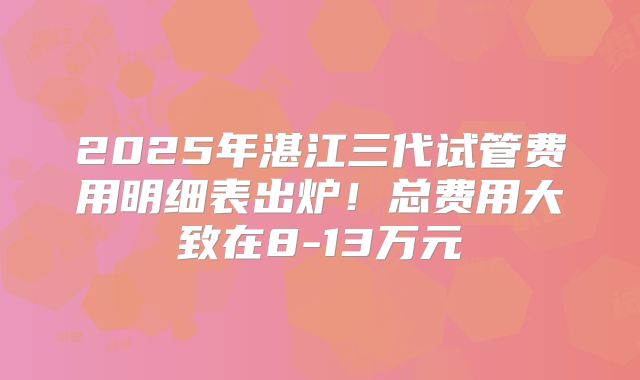 2025年湛江三代试管费用明细表出炉!总费用大致在8-13万元