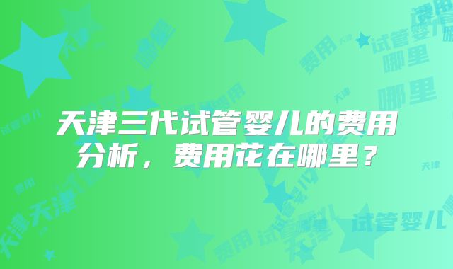天津三代试管婴儿的费用分析，费用花在哪里？
