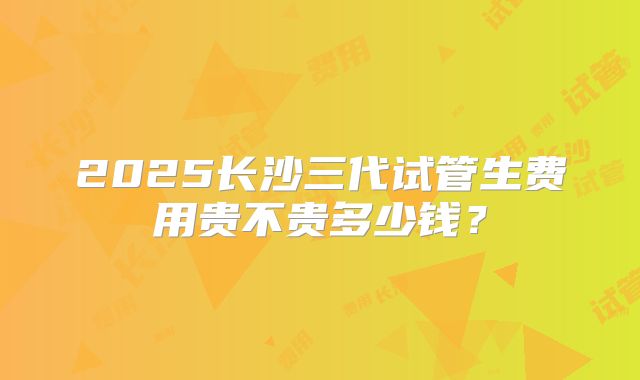 2025长沙三代试管生费用贵不贵多少钱？