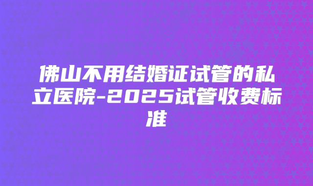 佛山不用结婚证试管的私立医院-2025试管收费标准