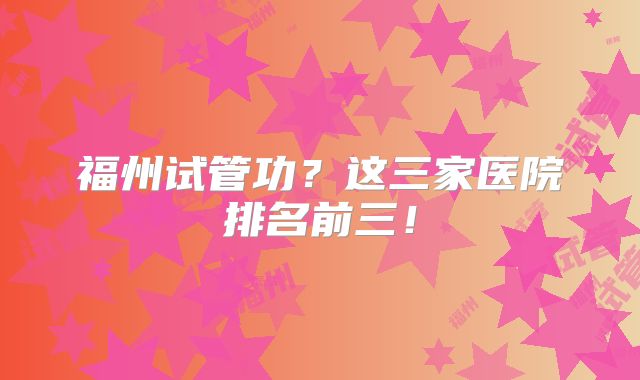 福州试管功？这三家医院排名前三！