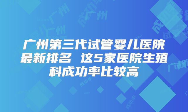 广州第三代试管婴儿医院最新排名 这5家医院生殖科成功率比较高