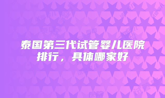 泰国第三代试管婴儿医院排行,具体哪家好